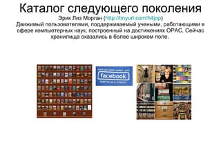 Каталог следующего поколения Эрик Лиз Морган  ( http://tinyurl.com/h4jop ) Движимый пользователями, поддерживаемый учеными, работающими в сфере компьютерных наук, построенный на достижениях  OPAC.  Сейчас хранилища оказались в более широком поле.   