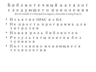 Библиотечный каталог следующего поколения (David Lindahl, Co-Principal Investigator, eXtensible Catalog Project) Изъятие  OPAC  из  ILS Не просто программа для загрузки Новая роль библиотек Результаты поиска без тупиков Постоянно меняющиеся технологии 
