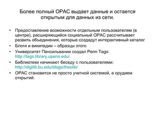 Более полный  OPAC  выдает данные и остается открытым для данных из сети . Предоставление возможности отдельным пользователям (в центре), расширяющийся социальный  OPAC  рассчитывает развить объединения, которые создадут интерактивный каталог Блоги и википедии – образцы этого Университет Пенсильвании создал  Penn Tags:  http://tags.library.upenn.edu/ Библиотеки начинают беседу с пользователями :  http://digilib.bu.edu/blogs/theolib/ OPAC  становится не просто учетной системой, а орудием открытий.  