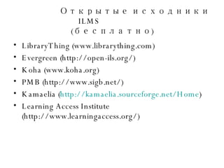 Открытые исходники  ILMS   ( бесплатно ) LibraryThing (www.librarything.com) Evergreen (http://open-ils.org/) Koha (www.koha.org) PMB (http://www.sigb.net/) Kamaelia ( http://kamaelia.sourceforge.net/Home ) Learning Access Institute (http://www.learningaccess.org/) 