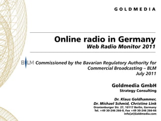 Online radio in Germany
                      Web Radio Monitor 2011

Commissioned by the Bavarian Regulatory Authority for
                      Commercial Broadcasting – BLM
                                           July 2011

                                     Goldmedia GmbH
                                           Strategy Consulting

                                    Dr. Klaus Goldhammer,
                         Dr. Michael Schmid, Christine Link
                         Oranienburger Str. 27, 10117 Berlin, Germany
                         Tel. +49 30-246 266-0, Fax +49 30-246 266-66
                                               info[at]Goldmedia.com
 