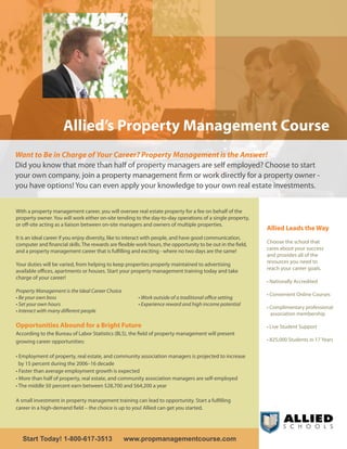 Allied’s Property Management Course
Want to Be in Charge of Your Career? Property Management is the Answer!
Did you know that more than half of property managers are self employed? Choose to start
your own company, join a property management firm or work directly for a property owner -
you have options! You can even apply your knowledge to your own real estate investments.


With a property management career, you will oversee real estate property for a fee on behalf of the
property owner. You will work either on-site tending to the day-to-day operations of a single property,
or off-site acting as a liaison between on-site managers and owners of multiple properties.
                                                                                                              Allied Leads the Way
It is an ideal career if you enjoy diversity, like to interact with people, and have good communication,
computer and financial skills. The rewards are flexible work hours, the opportunity to be out in the field,   Choose the school that
and a property management career that is fulfilling and exciting - where no two days are the same!            cares about your success
                                                                                                              and provides all of the
Your duties will be varied, from helping to keep properties properly maintained to advertising                resources you need to
available offices, apartments or houses. Start your property management training today and take               reach your career goals.
charge of your career!
                                                                                                              • Nationally Accredited
Property Management is the Ideal Career Choice
                                                                                                              • Convenient Online Courses
• Be your own boss                                      • Work outside of a traditional office setting
• Set your own hours                                    • Experience reward and high income potential
                                                                                                              • Complimentary professional
• Interact with many different people
                                                                                                                association membership

Opportunities Abound for a Bright Future                                                                      • Live Student Support
According to the Bureau of Labor Statistics (BLS), the field of property management will present
growing career opportunities:                                                                                 • 825,000 Students in 17 Years


• Employment of property, real estate, and community association managers is projected to increase
  by 15 percent during the 2006–16 decade
• Faster than average employment growth is expected
• More than half of property, real estate, and community association managers are self-employed
• The middle 50 percent earn between $28,700 and $64,200 a year

A small investment in property management training can lead to opportunity. Start a fulfilling
career in a high-demand field – the choice is up to you! Allied can get you started.




   Start Today! 1-800-617-3513                   www.propmanagementcourse.com
 