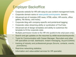 Employer Backoffice Corporate website for HR with easy-to-use content management tools; Corporate domain name or  www.portal.com/myname   domain; Advanced set of modules (HR news, HTML editor, HR events, office  gallery, file library, and more); Corporate blog with company-specific and portal-level tagging; Corporate video streaming ability or syndication of YouTube; Advanced set of design templates and ability to customize the  template to fit the corporate style; Multiple permission levels to the HR info (public/invite only/users only); Search and get updates on the resumes by skills/vacancies/keywords; Tools for Communication with Career Manager, Recruiters and other  HR specialists (e-mail, dashboard, Instant messaging,  Skype/ICQ/MSN ); tracking of industry and professional groups (forums, contacts, events,  promotions); Real-time networking statistics; Information and value-added services for HR specialist. 