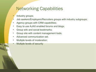 Networking Capabilities Industry groups; Job seekers/Employers/Recruiters groups with industry subgroups; Agency groups with CRM capabilities; Easy to use AJAX enabled forums and blogs; Group wiki and social bookmarks; Group site with content management tools; Advanced communication set; Multiple levels of moderation; Multiple levels of security 