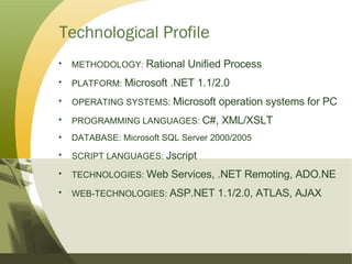 Technological Profile METHODOLOGY:  Rational Unified Process PLATFORM:  Microsoft .NET 1.1/2.0 OPERATING SYSTEMS:  Microsoft operation systems for PC PROGRAMMING LANGUAGES:  C#, XML/XSLT DATABASE: Microsoft SQL Server 2000/2005 SCRIPT LANGUAGES:  Jscript TECHNOLOGIES:  Web Services, .NET Remoting, ADO.NE WEB-TECHNOLOGIES:  ASP.NET 1.1/2.0, ATLAS, AJAX 