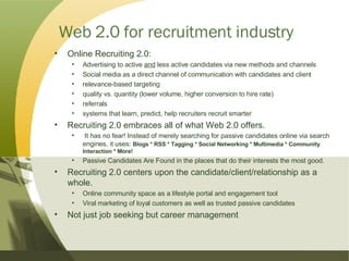 Web 2.0 for recruitment industry Online Recruiting 2.0: Advertising to active  and  less active candidates via new methods and channels Social media as a direct channel of communication with candidates and client relevance-based targeting quality vs. quantity (lower volume, higher conversion to hire rate) referrals systems that learn, predict, help recruiters recruit smarter Recruiting 2.0 embraces all of what Web 2.0 offers. It has no fear! Instead of merely searching for passive candidates online via search  engines, it uses:  Blogs * RSS * Tagging * Social Networking * Multimedia * Community Interaction * More!   Passive Candidates Are Found in the places that do their interests the most good. Recruiting 2.0 centers upon the candidate/client/relationship as a  whole.  Online community space as a lifestyle portal and engagement tool Viral marketing of loyal customers as well as trusted passive candidates Not just job seeking but career management 