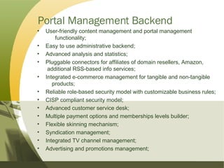 Portal Management Backend User-friendly content management and portal management  functionality; Easy to use administrative backend; Advanced analysis and statistics; Pluggable connectors for affiliates of domain resellers, Amazon,  additional RSS-based info services; Integrated e-commerce management for tangible and non-tangible  products; Reliable role-based security model with customizable business rules; CISP compliant security model; Advanced customer service desk; Multiple payment options and memberships levels builder; Flexible skinning mechanism; Syndication management; Integrated TV channel management; Advertising and promotions management; 