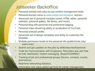 Jobseeker Backoffice Personal website with easy-to-use content management tools; Personal domain name or  www.portal.com/myname   domain; Advanced set of personal modules (news, HTML editor, personal  calendar, personal gallery, file library, and more); Personal blog with personal and portal-level tagging; Personal video streaming ability or syndication of YouTube; Personal podcast profile; Advanced set of design templates and ability to customize the  template; Multiple permission levels to the personal info (public/invite only/  users only); Search and get updates on the jobs by skills/resumes/keywords; Tools for Communication with Employers, Recruiters and Job Pals  (e-mail, dashboard, Instant messaging, Skype/ICQ/MSN);\ Tracking of job and professional groups (forums, contacts, events,  promotions); Real-time networking statistics; Information and value-added services for career management. 