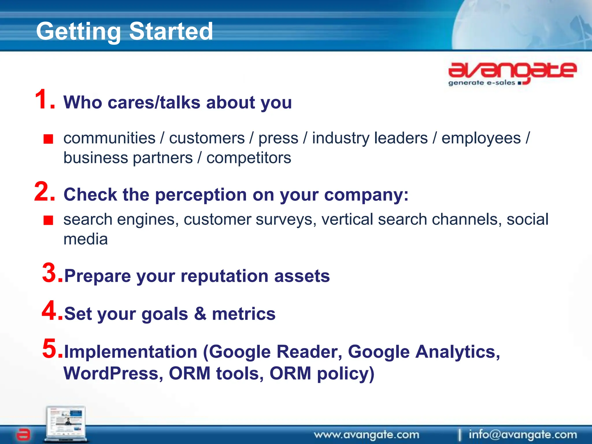 Getting StartedWho cares/talks about you communities / customers / press / industry leaders / employees / business partners / competitors Check the perception on your company:search engines, customer surveys, vertical search channels, social mediaPrepare your reputation assetsSet your goals & metricsImplementation (Google Reader, Google Analytics, WordPress, ORM tools, ORM policy)