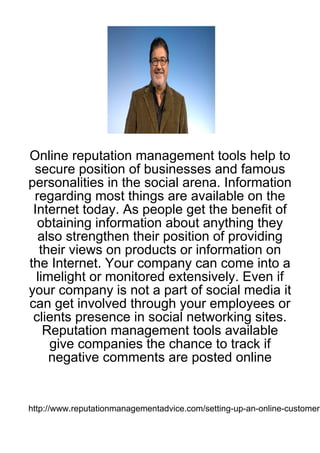 Online reputation management tools help to
 secure position of businesses and famous
personalities in the social arena. Information
 regarding most things are available on the
 Internet today. As people get the benefit of
  obtaining information about anything they
  also strengthen their position of providing
   their views on products or information on
the Internet. Your company can come into a
  limelight or monitored extensively. Even if
your company is not a part of social media it
can get involved through your employees or
 clients presence in social networking sites.
    Reputation management tools available
     give companies the chance to track if
     negative comments are posted online


http://www.reputationmanagementadvice.com/setting-up-an-online-customer-
 