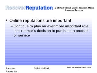 Getting Positive Online Reviews Mean
                                          Increase Revenue



• Online reputations are important
    – Continue to play an ever more important role
      in customer’s decision to purchase a product
      or service




                                           www.recoverreputation.com
Recover          347-421-7598
Reputation
 