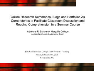 Online Research Summaries, Blogs and Portfolios As Cornerstones to Facilitate Classroom Discussion and Reading Comprehension in a Seminar Course Adrienne R. Schwarte, Maryville College assistant professor of art/graphic design Lilly Conference on College and University Teaching Friday, February 8th, 2008 Greensboro, NC 