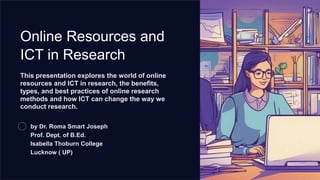 Online Resources and
ICT in Research
This presentation explores the world of online
resources and ICT in research, the benefits,
types, and best practices of online research
methods and how ICT can change the way we
conduct research.
by Dr. Roma Smart Joseph
Prof. Dept. of B.Ed.
Isabella Thoburn College
Lucknow ( UP)
 