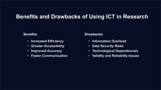 Benefits and Drawbacks of Using ICT in Research
Benefits:
• Increased Efficiency
• Greater Accessibility
• Improved Accuracy
• Faster Communication
Drawbacks:
• Information Overload
• Data Security Risks
• Technological Dependencies
• Validity and Reliability Issues
 