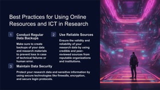 Best Practices for Using Online
Resources and ICT in Research
1 Conduct Regular
Data Backups
Make sure to create
backups of your data
and research materials
to prevent loss in case
of technical failures or
human error.
2 Use Reliable Sources
Ensure the validity and
reliability of your
research data by using
credible and peer-
reviewed sources from
reputable organizations
and institutions.
3 Maintain Data Security
Protect your research data and sensitive information by
using secure technologies like firewalls, encryption,
and secure login protocols.
 