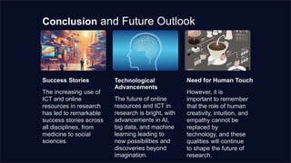 Conclusion and Future Outlook
Success Stories
The increasing use of
ICT and online
resources in research
has led to remarkable
success stories across
all disciplines, from
medicine to social
sciences.
Technological
Advancements
The future of online
resources and ICT in
research is bright, with
advancements in AI,
big data, and machine
learning leading to
new possibilities and
discoveries beyond
imagination.
Need for Human Touch
However, it is
important to remember
that the role of human
creativity, intuition, and
empathy cannot be
replaced by
technology, and these
qualities will continue
to shape the future of
research.
 