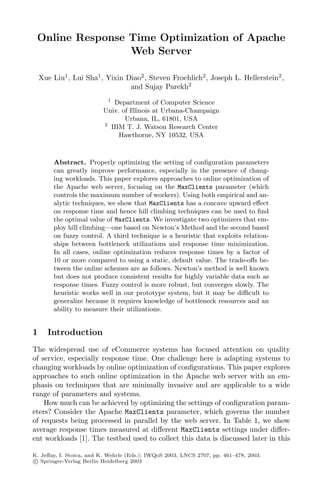 Online Response Time Optimization of Apache
                 Web Server

    Xue Liu1 , Lui Sha1 , Yixin Diao2 , Steven Froehlich2 , Joseph L. Hellerstein2 ,
                                 and Sujay Parekh2
                           1
                              Department of Computer Science
                         Univ. of Illinois at Urbana-Champaign
                                 Urbana, IL, 61801, USA
                         2
                             IBM T. J. Watson Research Center
                               Hawthorne, NY 10532, USA



        Abstract. Properly optimizing the setting of conﬁguration parameters
        can greatly improve performance, especially in the presence of chang-
        ing workloads. This paper explores approaches to online optimization of
        the Apache web server, focusing on the MaxClients parameter (which
        controls the maximum number of workers). Using both empirical and an-
        alytic techniques, we show that MaxClients has a concave upward eﬀect
        on response time and hence hill climbing techniques can be used to ﬁnd
        the optimal value of MaxClients. We investigate two optimizers that em-
        ploy hill climbing—one based on Newton’s Method and the second based
        on fuzzy control. A third technique is a heuristic that exploits relation-
        ships between bottleneck utilizations and response time minimization.
        In all cases, online optimization reduces response times by a factor of
        10 or more compared to using a static, default value. The trade-oﬀs be-
        tween the online schemes are as follows. Newton’s method is well known
        but does not produce consistent results for highly variable data such as
        response times. Fuzzy control is more robust, but converges slowly. The
        heuristic works well in our prototype system, but it may be diﬃcult to
        generalize because it requires knowledge of bottleneck resources and an
        ability to measure their utilizations.


1     Introduction
The widespread use of eCommerce systems has focused attention on quality
of service, especially response time. One challenge here is adapting systems to
changing workloads by online optimization of conﬁgurations. This paper explores
approaches to such online optimization in the Apache web server with an em-
phasis on techniques that are minimally invasive and are applicable to a wide
range of parameters and systems.
    How much can be achieved by optimizing the settings of conﬁguration param-
eters? Consider the Apache MaxClients parameter, which governs the number
of requests being processed in parallel by the web server. In Table 1, we show
average response times measured at diﬀerent MaxClients settings under diﬀer-
ent workloads [1]. The testbed used to collect this data is discussed later in this

K. Jeﬀay, I. Stoica, and K. Wehrle (Eds.): IWQoS 2003, LNCS 2707, pp. 461–478, 2003.
c Springer-Verlag Berlin Heidelberg 2003
 