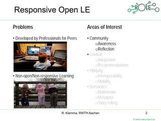 Responsive Open LE

Problems                                  Areas of Interest

• Developed by Professionals for Peers    • Community
                                               oAwareness
                                               oReflection
                                          • Context
                                               oAdaptation
                                               oRecommendations
                                          • Ubiquity
• Non-open/Non-responsive Learning             oInteroperability
                                               oMobility
                                          • Semantics
                                               oMultimedia
                                               oMetadata
                                               oStory-telling

                            R. Klamma, RWTH Aachen                            2
                                                                   © www.role-project.eu
 