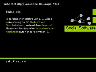 Social Software Soziale, das,  in der Beziehungslehre von L. v. Wiese  Bezeichnung für ein  Geflecht von  Geschehnissen , in dem Menschen und  Menschen-Mehrschaften  in wechselnden  Abständen  aufeinander einwirken. (…) Fuchs et.al. (Hg.): Lexikon zur Soziologie, 1988 