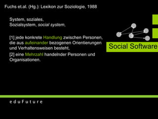 Social Software System, soziales,  Sozialsystem,  social system , [1] jede konkrete  Handlung  zwischen Personen,  die aus  aufeinander  bezogenen Orientierungen  und Verhaltensweisen besteht, [2] eine  Mehrzahl  handelnder Personen und  Organisationen. Fuchs et.al. (Hg.): Lexikon zur Soziologie, 1988 