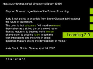 Learning 2.0 Stephen Downes: Ingredients of the Future of Learning Judy Breck points to an article from Bruno Giussani talking about  the future of journalism.  The point is that  educators  "will need to  reinvent   themselves as a skilled part of a crowd rather  than as lecturers, to become more  tolerant   of ambiguity, to become  fluent  in both the  tech innovations and the shifts in social  dynamics that are driving the development of media."  Judy Breck, Golden Swamp, April 16, 2007 http://www.downes.ca/cgi-bin/page.cgi?post=39856   
