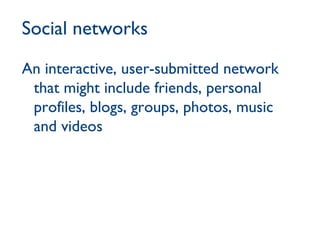 Social networks An interactive, user-submitted network that might include friends, personal profiles, blogs, groups, photos, music and videos 