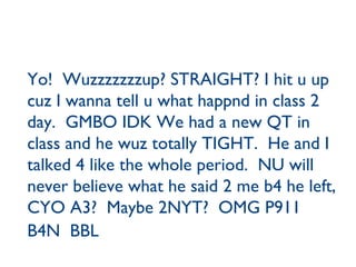 Yo!  Wuzzzzzzzup? STRAIGHT? I hit u up cuz I wanna tell u what happnd in class 2 day.  GMBO IDK We had a new QT in class and he wuz totally TIGHT.  He and I  talked 4 like the whole period.  NU will never believe what he said 2 me b4 he left, CYO A3?  Maybe 2NYT?  OMG P911  B4N  BBL   