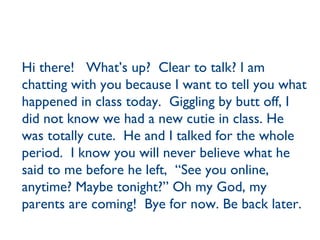 Hi there!  What’s up?  Clear to talk? I am chatting with you because I want to tell you what happened in class today.  Giggling by butt off, I did not know we had a new cutie in class. He was totally cute.  He and I talked for the whole period.  I know you will never believe what he said to me before he left,  “See you online, anytime? Maybe tonight?” Oh my God, my parents are coming!  Bye for now. Be back later. 