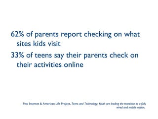 62% of parents report checking on what sites kids visit 33% of teens say their parents check on their activities online Pew Internet & American Life Project,  Teens and Technology: Youth are leading the transition to a fully wired and mobile nation ,  
