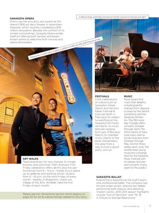 www.sarasotafl.org 13
SARASOTA OPERA
Critics say the acoustics are superb at the
opera’s 1926 art deco theater in downtown
Sarasota, which recently completed a $20
million renovation. Besides the comfort of its
ornate surroundings, Sarasota Opera prides
itself on offering both familiar and lesser-
known works to welcome both novices and
opera aﬁcionados.
SARASOTA BALLET
Everything is beautiful at the Gulf Coast’s
only professional ballet. The company has
thrived under artistic director Iain Webb,
performing both classics and debuting
modern works. 2010-2011 season highlights
include “Out of Denmark” and “Mr. B!
A Tribute to George Balanchine.”
FESTIVALS
From celebrations
of culture such as
Sarasota’s Greek
Glendi and Venice’s
Italian Festival &
Carnival (both in
February) to celebri-
ty-watching at the
Sarasota Film Festi-
val (April), to music
festivals ranging
from jazz (February/
March) to chamber
music (April) to the
blues (November),
this area ﬁnds a
way to host a good
party. Join us!
MUSIC
Music lovers ﬁnd
much that delights,
including perfor-
mances from classical
to pops by the Venice
Symphony and the
Sarasota Orches-
tra. The 130-voice
Key Chorale offers
concerts October
through April. The
Artist Series of Sara-
sota hosts interna-
tional musicians from
October through
May. And for three
weeks each June, the
world’s best young
musicians converge
here for the Sarasota
Music Festival with
its classes, lectures
and concerts (many
open to the public).
ART WALKS
Head downtown for two chances to mingle,
browse, dine and shop: Palm Avenue’s First
Friday celebration offers all this plus live per-
formances from 6 – 9 p.m.; Towles Court opens
up its galleries and working artists’ studios
from 6 – 10 p.m. on the third Friday of every
month. Nearby, in Bradenton, check out
Village of the Arts’ ArtWalk, held the ﬁrst
Friday of each month.
Sarasota has a resident opera company in addition to ballet and other performing arts groups.
La Musica brings outstanding international chamber musicians to Sarasota each April.
Please see our Attractions section which begins on
page 20 for art & culture listings related to this story.
 