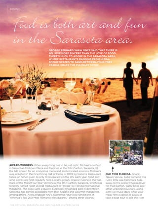 T H E O F F I C I A L S A R A S OTA A N D H E R I S L A N D S V I S I TO R S G U I D E
DINING
GEORGE BERNARD SHAW ONCE SAID THAT THERE IS
NO LOVE MORE SINCERE THAN THE LOVE OF FOOD.
THERE’S MUCH TO ADORE IN THE SARASOTA AREA,
WHERE RESTAURANTS RANGING FROM ULTRA-
SOPHISTICATED TO SAND-BETWEEN-YOUR-TOES
CASUAL GRACE THE CULINARY SCENE.
Food is both art and fun
in the Sarasota area.
AWARD-WINNERS. When everything has to be just right, Michael’s on East
in Sarasota’s Midtown Plaza and Vernona at the Ritz-Carlton, Sarasota, ﬁt
the bill. Known for an innovative menu and sophisticated environs, Michael’s
was inducted in the Fine Dining Hall of Fame in 2009 by Nation’s Restaurant
News, an honor given to only 10 restaurants in the U.S. each year. Food and
wine events are held regularly here. Locally-grown, organic cuisine is the hall-
mark of the Mobil Four-Star Vernona at the Ritz-Carlton, Sarasota, which was
recently named “Best Overall Restaurant in Florida” by Florida International
magazine. The Bijou Café, a quaint, European-inﬂuenced cafe in downtown
Sarasota, has earned accolades from Bon Appetit and Gourmet magazines,
among others. And Longboat Key’s Euphemia Haye was named one of
“America’s Top 200 Most Romantic Restaurants,” among other awards.
OLD TIME FLORIDA. Snook
Haven, Venice. Folks come to this
rustic little oak-hammock hide-
away on the scenic Myakka River
for fried catﬁsh, ‘gator bites and
other unpretentious fare, along
with live music daily. After your
meal, rent a canoe or kayak or
take a boat tour to see the river.
 