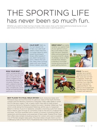 www.sarasotafl.org 17
THE SPORTING LIFE
has never been so much fun.
Whether you want to cheer during a chukker, ride a wave, show up for dawn patrol at a local course, or just
plain enjoy America’s favorite pastime, the Sarasota area is sporting good fun.
CALM SURF Well, no,
it’s not Hawaii 5-0.
In fact, our calm Gulf
waters mean that this
is a super place to skim
board (local beach
shops offer boards if
you didn’t bring your
own). Watch the surf
line, take a few running
steps with your board,
throw it down, and ride!
GREAT GOLF No matter
whether you spend most
of your game in a bun-
ker, or are ready to play
with the pros: Sarasota
offers some exceptional
courses at terriﬁc values.
Try Bobby Jones (a 1927
Donald Ross design),
a standout municipal
course among scores of
great golﬁng options.
ROW YOUR BOAT or
watch someone else row
hers. Even if you’ve never
sat in a scull, it’s fun to
watch a regatta at Na-
than Benderson Park off
University Parkway. The
park is slated to become
a world-class rowing fa-
cility; a boathouse, canoe
rentals and biking/hiking
paths are in the works.
POLO! The sport
typically has a certain
“entertainment for the
elite” aura, but not here
in Sarasota. Tickets are
just $10 for the Sunday
matches (1 p.m. late Dec.
through mid-April) in
Lakewood Ranch. Tail-
gating is encouraged and
kids and dogs (the latter
on leash) are welcome.
BEST PLACES TO CYCLE, WALK OR RUN Quiet, exclusive Casey and
Manasota keys are local favorites for glorious views of the Gulf, the Intra-
coastal, and the fabulous mansions in-between. Ride, roller blade or stroll
the 10-mile-plus Legacy Trail, a nearly trafﬁc-free rails-to-trails project
connecting Venice to Sarasota. Explore the scenic Venetian Waterway Trail
which winds along the Intracoastal Waterway all the way to Caspersen
Beach in Venice. If you’re in Sarasota, consider a nice long cycle from down-
town’s Marina Jack through St. Armands Circle to the end of Longboat Key
and back: You’ll be rewarded with a variety of scenery including public art,
restaurants and boutiques, and expanses of blue water. Myakka River State
Park offers bike rentals (including surreys) for visitors who want to explore
one of Florida’s largest state parks. Mountain bikers should check out the
challenging trails at North Port’s Myakkahatchee Creek Environmental Park.
 