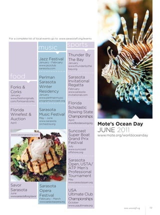www.sarasotafl.org 19
Mote’s Ocean Day
JUNE 2011
www.mote.org/worldoceanday
Forks &
Corks
January
www.freshoriginals.
com/forksandcorks
Florida
Winefest &
Auction
April
Savor
Sarasota
June
www.sarasotafl.org/savor
food
music sports
Jazz Festival
January - February
www.jazzclub
sarasota.com
Perlman
Sarasota
Winter
Residency
January
www.perlmanmusic
programsuncoast.org
Sarasota
Music Festival
May - June
www.sarasota
orchestra.org
Thunder By
The Bay
January
www.thunderbythe
bay.org
Sarasota
Invitational
Regatta
February
www.sarasota
invitational.com
Florida
Scholastic
Rowing State
Championships
April
www.floridarowing.org
Suncoast
Super Boat
Grand Prix
Festival
July
www.suncoast
offshore.org
Sarasota
Open, USTA/
ATP Men’s
Professional
Tournament
May
www.sarasotaopen.org
USA
Ultimate Club
Championships
October
www.usaultimate.org
Sarasota
Opera
Festival
February - March
www.sarasotaopera.org
For a complete list of local events go to: www.sarasotaﬂ.org/events
www.savorsarasota.com
 
