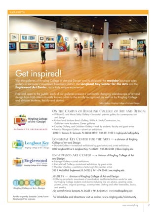 www.sarasotafl.org 21
SARASOTA
On the Campus of Ringling College of Art and Design:
• William G. and Marie Selby Gallery—Sarasota’s premier gallery for contemporary art
and design
• Richard and Barbara Basch Gallery, Willis A. Smith Construction, Inc.
Galleries—new Academic Center galleries
• Crossley Gallery, and Goldstein Gallery—work by students, faculty and guest artists
• Patricia Thompson Gallery—alumni art exhibitions
2700 N. Tamiami Tr. Sarasota, FL 34234-5895 | 941.351.5100 | ringling.edu/selbygallery
Get inspired!
Visit the galleries of Ringling College of Art and Design and its divisions: the madeby boutique sales
gallery in Sarasota’s Downtown Rosemary District, the Longboat Key Center for the Arts and the
Englewood Art Center, for a truly unique experience!
Free and open to the public, each of our galleries present a constantly changing kaleidoscope of art and
design from both internationally known artists to the locally recognized, as well as by Ringling College
and division students, faculty and alumni.
Longboat Key Center for the Arts – a division of Ringling
College of Art and Design:
• Durante Gallery—invitational exhibitions by guest artists and juried exhibitions
6860 Longboat Drive S. Longboat Key, FL 34228 | 941.383.2345 | lbkca.ringling.edu
Englewood Art Center – a division of Ringling College of Art
and Design:
• Loranger Gallery—juried exhibitions
• Ken Mitchell Gallery—invitational exhibitions by guest artists
• Member’s Gallery—exhibitions featuring EAC member artists
350 S. McCall Rd. Englewood, FL 34223 | 941.474.5548 | eac.ringling.edu
madeby – division of Ringling College of Art and Design:
• Offering an eclectic assortment of one-of-a-kind and limited edition works for sale
by Ringling College students and alumni including ﬁne art, photos, greeting cards,
posters, prints, original paintings, screen-printed clothing and other wearables, books,
and jewelry.
734 Central Avenue Sarasota, FL 34236 | 941.822.0442 | www.madebygallery.com
Paid for in part by Sarasota County Tourist
Development Tax revenues.
For schedules and directions visit us online: www.ringling.edu/community
Selby Gallery, Ringling College of Art and Design
 