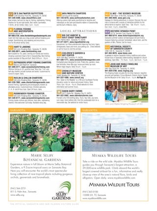 T H E O F F I C I A L S A R A S OTA A N D H E R I S L A N D S V I S I TO R S G U I D E
C-4 CB’S SALTWATER OUTFITTERS
1249 Stickney Point Rd., Sarasota, FL 34242
941-349-4400, www.cbsoutfitters.com
Boat rentals, half and full day for ﬁshing, sightseeing. Fishing
charters for ﬂy and light tackle. Bait, tackle, sportswear,
T-shirts. Jet ski rentals. Daily 7 a.m. - 6 p.m.
*
FLORIDA FISHING
AND WATERSPORTS
Sarasota-Venice, FL
941-685-2735, www.floridafishingandwatersports.com
Catch ﬁsh that make your drag scream without breaking your
budget. Sportsﬁshing, plus kayaking and excursions.
Fun for the whole family. Daily
B-2 HART’S LANDING
920 John Ringling Blvd., Sarasota, FL 34236
941-955-0011, www.hartslanding.com
Bait & tackle for 75+ years, serving our friends and visitors,
showing customers how to ﬁsh in Sarasota Bay. Best ﬁshing
guides available for Bay and Gulf. Daily 6:30 a.m. - 8 p.m.
*
OUTRIGGERS SPORT FISHING CHARTERS
Marina Jack Bayfront, Sarasota
941-809-2211, www.sarasotacharterfishing.com
Offshore ﬁshing on 35' sportﬁsh boat "Nice One." Full- and
half-day charters include licenses and tackle. Customized for
novice to expert. Daily
C-2 REELIN & CHILLIN CHARTERS
930 John Ringling Blvd., Sarasota, FL 34236
941-228-7802, www.charterfishingsarasota.com
Inshore ﬁshing, sightseeing and photography charters at
affordable prices. Customized trips. Children welcome.
2-, 4-, 6- and 8-hour trips. Open 24 hours, daily.
D-3 RODBENDER FISHING CHARTER
920 John Ringling Blvd., Sarasota, FL 34236
941-320-8171, www.sarasotafishingcharter.com
Fishing charter inshore and offshore, best rates, sightseeing
charters. Kids welcome! Call today. Available every day.
A-1 WOLFMOUTH CHARTERS
Serving all the Islands
941-720-4418, www.wolfmouthcharters.com
Offering custom light tackle sportﬁshing for families and
individuals on the calm and beautiful waters of Sarasota Bay
and the Gulf of Mexico. Daily
L O C A L AT T R AC T I O N S
E-3 BIG CAT HABITAT &
GULF COAST SANCTUARY
7101 Palmer Blvd., Sarasota, FL 34240
941-371-6377, www.bigcathabitat.org
Educational, fun-ﬁlled entertainment featuring live lions, tigers,
chimpanzees, bears and more, plus petting zoo. Check website
or call for hours to visit the animals.
C-2 CHILDREN’S GARDEN &
ART CENTER
1670 10th Way, Sarasota, FL 34236
941-330-1711, www.sarasotachildrensgarden.com
Enchanted place designed for kids. Pirate ship, gardens, maze,
tree fort/slide, three little pigs’ house and dress-up room.
Where magic begins. Daily 10 a.m. - 5 p.m.
G/H-3 CROWLEY MUSEUM
AND NATURE CENTER
16405 Myakka Rd., Sarasota, FL 34240
941-322-1000, www.cmncfl.org
This "Jewel on the Myakka" is a 190-acre Southwest Florida
education center for nature and pioneer history. Open
Thurs.-Sun. 10 a.m. - 4 p.m. Check website for more
information and summer hours.
*
DAKIN DAIRY FARMS
30771 Betts Rd., Myakka City, FL 34251
941-322-2802, www.dakindairyfarms.com
Florida's only milk bottling dairy. Tours, hay rides, pig races,
corn maze, fresh bottled milk. Visit this sustainable farm for a
memorable day. See website for visitor hours.
B/C-2 G.WIZ - THE SCIENCE MUSEUM
1001 Blvd. of the Arts, Sarasota, FL 34236
941-309-4949, www.gwiz.org
Gateway for lifelong adventures in science. Discover the cool
side of science with a variety of interactive exhibits for the
whole family to explore. Open Tues. - Sat. 10 a.m. - 5 p.m.,
Sun. noon - 5 p.m., closed Mon.
D-5 HISTORIC SPANISH POINT
337 N. Tamiami Trail, Osprey, FL 34229
941-966-5214, www.historicspanishpoint.org
Sarasota’s premier outdoor archaeological site and history
museum featuring a pioneer homestead, nature trails, and the
gardens of Mrs. Palmer. Call for hours.
C-2 HISTORICAL SOCIETY
OF SARASOTA COUNTY
1260 12th St., Sarasota, FL 34236
941-363-9076, www.hsosc.com
A gateway to explore Sarasota’s history, traditions and culture.
Docent tours in Sarasota’s oldest building. Available for church
weddings. Open Mon. - Fri. 9 a.m. - 5 p.m., Sat. 9 a.m. - 1 p.m.
B-1 JOHN AND MABLE RINGLING
MUSEUM OF ART
5401 Bay Shore Rd., Sarasota, FL 34243
941-359-5700, www.ringling.org
The Ringling Estate includes the Cà d’Zan mansion, beautiful
grounds and gardens, Circus Museum, Historic Asolo Theater
and the Museum of Art. Daily 10 a.m. - 5 p.m. Ad Page 24
John and Mable Ringling Museum of Art
SARASOTA
Experience nature in full bloom at Marie Selby Botanical
Gardens, a 9.5-acre tropical oasis on Sarasota Bay.
Here you will encounter the world’s most spectacular
living collection of rare tropical plants including gorgeous
orchids, gesneriads and bromeliads.
(941) 366-5731
811 S. Palm Ave., Sarasota
www.selby.org
Marie Selby
Botanical Gardens
SARASOTA
Take a ride on the wild side. Myakka Wildlife Tours
guides you through Sarasota’s largest attraction, a
29,000-acre wildlife park. Climb aboard the world’s
largest covered airboat for a fun, informative and really
close-up view of the area’s natural ﬂora, birds and
alligators. Open daily. www.myakkawildlife.com.
(941) 365-0100
13208 S.R. 72, Sarasota
www.myakkawildlife.com
Myakka Wildlife Tours
MWT
 