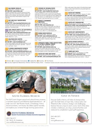 T H E O F F I C I A L S A R A S OTA A N D H E R I S L A N D S V I S I TO R S G U I D E
C-2 BALTIMORE ORIOLES
2700 12th St., Sarasota, FL 34237
941-954-4101, www.orioles.com
Sarasota’s hometown team for Spring Training at Ed Smith
Stadium. Team arrives mid-February. Games in March. Call
Stadium line for schedule. Year-round sports complex with
additional ﬁelds at Buck O’Neil Baseball Complex at Twin
Lakes Park.
*
BAY AND GULF ADVENTURES
Sarasota, FL
941-893-7221, www.bayandgulfadventures.com
Guided kayak nature/eco tours and kayak rentals. Dolphins,
manatees, shore birds and marine life sightings. 20+ years
experience. Free delivery. Daily
D-7 COOL BREEZE BOAT & JET SKI RENTALS
100 Circuit Rd., Nokomis, FL 34275
941-485-3333, www.coolbreezeboatrentals.com
Jet ski rentals, closest to the Gulf. Rentals of 19’ deck boats
(ﬁt 10), 24’ pontoon boat (ﬁt 14) and center console (ﬁt 6).
Kayaks. Daily 8 a.m. - 5 p.m.
C-4 DOLPHIN DIVE CENTER
6018 S. Tamiami Trl., Sarasota, FL 34231
941-922-9671, www.floridakayak.com
Scuba, ﬁshing, kayaking, swim gear and accessories for sale
and rent. Kayak rentals and lessons. Open Mon. - Sat 8 a.m. -
7 p.m.; Sun. 9 a.m. - 5 p.m.
C-4 FLORIDA UNDERWATER SPORTS
7670 S. Tamiami Trl., Sarasota, FL 34231
941-870-4461, www.floridaunderwatersports.com
PADI 5 Star dive center offers scuba equipment, scuba lessons
from beginning to professional and local diving trips. Open
Mon. - Thurs. 9 a.m. - 7 p.m.; Fri. - Sat. 8 a.m. - 7 p.m.;
Sun. 8 a.m. - 4 p.m.
*
FRIENDS OF MYAKKA RIVER
Myakka River State Park, Sarasota, FL
941-361-6511, www.myakkariver.org/friends
Friends of Myakka River is a not-for-proﬁt community
organization formed to protect, preserve and support Myakka
River State Park and the Florida Wild and Scenic Myakka River.
Park main entrance is at 13208 State Rd. 72 (9 miles east of
I-75). The park is open every day from 8 a.m. to sunset.
*
MIRACLE SWIMMING
INSTITUTE
Sarasota Pools and Beaches
800-723-7946, www.conquerfear.com
Breakthrough swim classes for afraid adults, kids. When all
else fails, or to save frustration, heartache, time and money,
take Miracle Swimming. Money back guarantee.
Call 9 a.m.-5 p.m. Mon.-Fri. or check website 24/7
C-4 ROBIN HOOD RENTALS
5129 Ocean Blvd., Sarasota, FL 34242
941-554-4242, www.robinhoodrentals.net
Segway rentals, kayak tours, scooter, bike and beach rentals.
Conveniently located in Siesta Key Village. Daily
9 a.m. - 5 p.m.
C-2 SARASOTA FAMILY YMCA WATER PARK
& ALPINE CLIMBING TOWER
8301 Potter Park Rd., Sarasota, FL 34238
941-922-9622, www.sarasota-ymca.org
Sarasota Family YMCA’s water park and Alpine Tower with
waterslides, cannons, concessions and pools, 50’ tower with
more than 60 paths to the top. Check website for hours.
B-4 SIESTA KEY BIKE AND KAYAK
1224 Old Stickney Point Rd., Sarasota, FL 34242
941-346-0891, www.siestakeybikeandkayak.com
Offers a wide range of bike rentals for the whole family, kayak
rentals, scooters, beach wheelchairs and guided kayak tours.
Daily 9 a.m. - 5 p.m.
C-4 SIESTA KEY MARINA
1265 Old Stickney Point Rd., Sarasota, FL 34242
941-349-1970, www.siestakeymarina.com
Full-service marina including monthly and weekly dry storage,
boat rentals, mechanical service, parts sales, fuel, bait, bottom
painting and parasailing. Daily 8 a.m. - 5 p.m.
C-4 SIESTA KEY PARASAILING
1265 Old Stickney Point Rd., Sarasota, FL 34242
888-838-UFLY (8359), www.siestakeyparasailing.com
Enjoy breathtaking views of Siesta Key. Experienced,
professional and courteous crew. Fun and easy for all ages.
No experience is required. Open daily.
C-4 SIESTA KEY WATERSPORTS
1536 Stickney Point Rd., Sarasota, FL 34231
941-921-3030, www.siestakeywatersports.com
Parasailing and jet ski rentals. Professionals in business for
nearly 20 years. Fly up to 1200’ side by side. Stay dry or get
dipped. New Yamaha Waverunners. Open 9 a.m. - sunset.
C-4 SIESTA SPORTS RENTALS
6551 Midnight Pass Rd., Sarasota, FL 34242
941-346-1797, www.siestasportsrentals.com
Renting bikes, kayaks, scooters, beach wheelchairs and beach
stuff. Kayak tours around the Jim Neville Preserve are only
$40/person. Daily 9 a.m. - 5 p.m.
*
TAMPA BAY RAYS
One Tropicana Dr., St. Petersburg, FL 33705
888-FANRAYS, www.raysbaseball.com
Major League Baseball team. Spring training at Charlotte Sports
Park in Charlotte County. Ofﬁce hours: 8:30 a.m. - 5:30 p.m.
* Businesses in Sarasota County with no physical address listed and those out of the area do not have map-grid coordinates.
NEAR SARASOTA
(941) 746-4131
201 10th St. W., Bradenton
www.southﬂoridamuseum.org
The Gulf Coast’s largest natural and cultural history museum,
a manatee aquarium and full-dome digital planetarium – all
under one roof. See Florida’s fossils, archaeology, history
and environments, visit Snooty, the oldest captive manatee,
and explore your universe through stunning space shows.
South Florida Museum
VENICE
Discover Golf in Venice, 63 holes of championship
golf. The Golf Clubs at Capri Isles, Calusa Lakes and
Waterford offer numerous strategic and challenging
features that are unique to each course. Each of the clubs
includes a clubhouse, pro shop, practice facilities and
restaurant to complement a great golf experience.
(941) 485-3371
Venice
www.golﬁnvenice.com
Golf in Venice
 