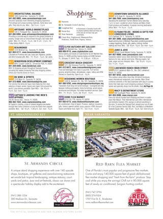 T H E O F F I C I A L S A R A S OTA A N D H E R I S L A N D S V I S I TO R S G U I D E
Shopping
* Businesses in Sarasota County with
no physical address listed and those out
of the area do not have map-grid
coordinates.
C-2 ARCHITECTURAL SALVAGE
1093 Central Ave., Sarasota, FL 32436
941-362-0803, www.sarasotasalvage.com
Discover Sarasota’s most interesting shopping experience.
Find antique and unique building materials, home decor and
gifts. They ship for you. Mon. - Sat. 9 a.m. - 5 p.m.
C-2 ARTISANS’ WORLD MARKETPLACE
128 S. Pineapple Ave., Sarasota, FL 34236
941-365-5994, www.artisansworldmarketplace.com
Providing a concrete way to respond to the global problems of
poverty, hunger and our environment through a fair trade retail
outlet. Mon.-Fri. 10 a.m. - 5 p.m., Sat. 9 a.m. - 2 p.m., 1st
Friday Gallery Walk 6 - 9 p.m.
C-2 BEAUMONDE
1379 McAnsh Sq., Sarasota, FL 34236
941-953-5111, www.beaumondesrq.com
L’Occitane en Provence skin care, body care, fragrance, candles
and other European gifts. Mon. - Fri. 10 a.m. - 5 p.m.; Sat. varies.
D-1 BENDERSON DEVELOPMENT COMPANY
8441 Cooper Creek Dr., University Park, FL 34201
941-359-8303, www.benderson.com
With 14 shopping venues throughout Sarasota County,
including the newest University Park area shopping centers.
Check your favorite stores for hours.
C-2 BK WINE & SPIRITS
1319 Main St., Sarasota, FL 34236
941-373-9600, www.bkwineandspirits.com
Full-service ﬁne wine and liquor store featuring ﬁrst-class
selection of beers, wines, liquors and cigars from around the
world. Local delivery available. Open Mon. - Sat. 10 a.m. -
9 p.m.; Sun. noon - 6 p.m.
D-7 CAPTAIN’S LANDING FINE MEN’S
APPAREL
243 W. Venice Ave., Venice, FL 34285
866-463-1643, www.captainslanding.com
At Captain’s Landing, a tone of relaxed elegance permeates
through their entire collection of only the ﬁnest men’s apparel
available. Mon. - Sat. 10 a.m. - 5:30 p.m.; Sun. noon - 4 p.m.
D-7 CLYDE BUTCHER ART GALLERY
237 Warfield Ave., Venice, FL 34285
888-999-9113, www.clydebutcher.com
Venice Gallery and Studio of Clyde Butcher at 237 Warﬁeld Ave.,
Venice, FL 34285 and Big Cypress Gallery at 52388 Tamiami
Trl., Ochopee, FL 34141. Tues. - Fri. 9:30 a.m. - 4:30 p.m.
C-4 CRESCENT BEACH GROCERY
1211 Old Stickney Point Rd., Sarasota, FL 34242
941-312-0472, www.crescentbeachgrocery.com
Food and beverages from basic to gourmet. Full-service
grocery, wine/microbeer, delicatessen, cigars, lottery and ATM.
Delivery to Siesta Key. Open 8 a.m. - 9 p.m.
B/C-2 DESIGNING WOMEN BOUTIQUE
1226 N. Tamiami Trl., Ste. 101, Sarasota, FL 34236
941-366-5293, www.designingwomenboutique.org
“Sarasota’s must-shop non-proﬁt boutique.” Consigned and new
designer clothing and jewelry, home furnishings, accent pieces,
accessories and antiques. Full estate liquidation services. Open
Mon. - Fri. 10 a.m. - 5 p.m., Sat. 10 a.m. - 4 p.m.
E-8 DOME FLEA MARKET
5115 S.R. 776, Venice, FL 34293
941-493-6773, www.thedomefleamarket.com
Air-conditioned, close to beach. Produce, seafood, souvenirs,
gifts, historic sawmill exhibit, pizza, popcorn, ATM, discount
liquors and Italian food. Open Fri. - Sun. 9 a.m. - 4 p.m.
C-2 DOWNTOWN SARASOTA ALLIANCE
1416 State St., Sarasota, FL 34236
941-366-7040, www.downtownsrq.com
Operating the Downtown Farmers Market every Saturday
7 a.m. to noon. Located at Lemon Avenue and Main Street.
Fresh produce and breakfast. A popular morning destination.
Ofﬁce: Mon. - Fri. 9 a.m. - 2 p.m.
C-3 ELYSIAN FIELDS - BOOKS & GIFTS FOR
CONSCIOUS LIVING
1273 Tamiami Trl. S., Sarasota, FL 34239
941-361-3006, www.elysianfieldsonline.com
Award-winning store in Midtown Plaza where something wonderful
is always happening. Books, gifts, jewelry, clothing, intuitive
readings and more. Mon. - Sat. 10 a.m. - 6 p.m.; Sun. noon - 5 p.m.
C-2 JUNO & JOVE
Whole Foods Market Centre, Sarasota, FL 34236
941-957-0000, www.junoandjove.com
Sarasota’s newest luxury retail destination featuring designer
fashions for men, women and home. Offering organic, fair
trade, vegan and eco lifestyles. Mon. - Sat. 10 a.m. - 6 p.m.;
Sun. 11 a.m. - 4 p.m.
E-1 LAKEWOOD RANCH MAIN STREET
8131 Lakewood Main St., Ste. 204, Lakewood
Ranch, FL 34202
941-907-9243, www.lwrmainstreet.com
This outdoor venue offers more than 30 stylish boutiques,
seven international restaurants, and cinemas. Main Street
combines elements of the ideal downtown with easy-to-access
stores that make year-round shopping a pleasure. Famous
names and specialty shops line the streets. Daily Ad Page 33
C-3 MACY’S DEPARTMENT STORE
600 Southgate Plaza, Sarasota, FL 34239
941-953-9300, www.macys.com
Every trip should include local shopping and there’s no better
place than Macy’s. Their International Card offers international
and domestic travelers 10% savings on almost everything in
the store. To receive the Savings Card, present your out-of-town
ID in the Customer Service Dept. Also, visit Macy's at Westﬁeld
Sarasota Square. Mon. - Sat. 10 a.m. - 9 p.m.. Sun. noon to 6 p.m.
ST. ARMANDS/LIDO KEY
A unique island shopping experience with over 140 upscale
shops, boutiques, art galleries and award-winning restaurants
set amidst lush tropical landscaping, antique statuary, court-
yards and patios. Jazz and art festivals, classic car shows and
a spectacular holiday display add to the excitement.
(941) 388-1554
300 Madison Dr., Sarasota
www.starmandscircleassoc.com
St. Armands Circle
NEAR SARASOTA
One of Florida’s most popular and progressive ﬂea markets.
Come and enjoy 140,000 square feet of good old-fashioned
ﬂea market shopping and “fresh from the farm” produce. Stay
cool while you enjoy the savings! Chill out in 80,000 square
feet of newly air conditioned, bargain hunting comfort.
(941) 747-3794
(800) 274-FLEA
1707 First St. E., Bradenton
www.redbarnﬂeamarket.com
Red Barn Flea Market
 