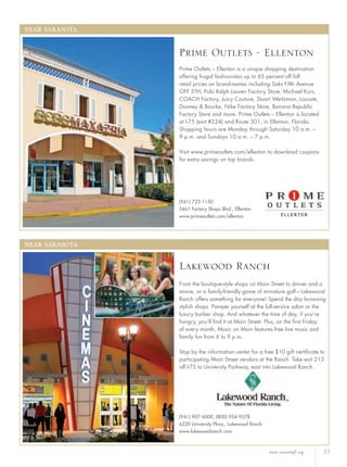 www.sarasotafl.org 33
NEAR SARASOTA
(941) 907-6000, (800) 954-9578
6220 University Pkwy., Lakewood Ranch
www.lakewoodranch.com
From the boutique-style shops on Main Street to dinner and a
movie, or a family-friendly game of miniature golf—Lakewood
Ranch offers something for everyone! Spend the day browsing
stylish shops. Pamper yourself at the full-service salon or the
luxury barber shop. And whatever the time of day, if you’re
hungry, you’ll ﬁnd it at Main Street. Plus, on the ﬁrst Friday
of every month, Music on Main features free live music and
family fun from 6 to 9 p.m.
Stop by the information center for a free $10 gift certiﬁcate to
participating Main Street vendors at the Ranch. Take exit 213
off I-75 to University Parkway, east into Lakewood Ranch.
Lakewood Ranch
NEAR SARASOTA
(941) 723-1150
5461 Factory Shops Blvd., Ellenton
www.primeoutlets.com/ellenton
Prime Outlets – Ellenton is a unique shopping destination
offering frugal fashionistas up to 65 percent off full
retail prices on brand-names including Saks Fifth Avenue
OFF 5TH, Polo Ralph Lauren Factory Store, Michael Kors,
COACH Factory, Juicy Couture, Stuart Weitzman, Lacoste,
Dooney & Bourke, Nike Factory Store, Banana Republic
Factory Store and more. Prime Outlets – Ellenton is located
at I-75 (exit #224) and Route 301, in Ellenton, Florida.
Shopping hours are Monday through Saturday 10 a.m. –
9 p.m. and Sundays 10 a.m. – 7 p.m.
Visit www.primeoutlets.com/ellenton to download coupons
for extra savings on top brands.
Prime Outlets - Ellenton
 