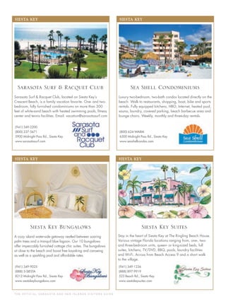 T H E O F F I C I A L S A R A S OTA A N D H E R I S L A N D S V I S I TO R S G U I D E
SIESTA KEY
(941) 349-9025
(888) 5-SIESTA
8212 Midnight Pass Rd., Siesta Key
www.siestakeybungalows.com
A cozy island water-side getaway nestled between soaring
palm trees and a tranquil blue lagoon. Our 10 bungalows
offer impeccably furnished cottage chic suites. The bungalows
sit close to the beach and boast free kayaking and canoeing
as well as a sparkling pool and affordable rates.
Siesta Key Bungalows
SIESTA KEY
(800) 624-WARM
6500 Midnight Pass Rd., Siesta Key
www.seashellcondos.com
Luxury two-bedroom, two-bath condos located directly on the
beach. Walk to restaurants, shopping, boat, bike and sports
rentals. Fully equipped kitchens, HBO, Internet, heated pool,
sauna, laundry, covered parking, beach barbecue area and
lounge chairs. Weekly, monthly and three-day rentals.
Sea Shell Condominiums
SIESTA KEY
(941) 349-2200
(800) 237-5671
5900 Midnight Pass Rd., Siesta Key
www.sarasotasurf.com
Sarasota Surf & Racquet Club, located on Siesta Key’s
Crescent Beach, is a family vacation favorite. One- and two-
bedroom, fully furnished condominiums on more than 300
feet of white-sand beach with heated swimming pools, ﬁtness
center and tennis facilities. Email: vacation@sarasotasurf.com
Sarasota Surf & Racquet Club
SIESTA KEY
(941) 349-1236
(888) 897-9919
523 Beach Rd., Siesta Key
www.siestakeysuites.com
Stay in the heart of Siesta Key at The Ringling Beach House.
Various vintage Florida locations ranging from, one-, two-
and three-bedroom units, queen- or king-sized beds, full
suites, kitchens, TV/DVD, BBQ, pools, laundry facilities
and Wi-Fi. Across from Beach Access 9 and a short walk
to the village.
Siesta Key Suites
 