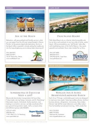T H E O F F I C I A L S A R A S OTA A N D H E R I S L A N D S V I S I TO R S G U I D E
NEAR SARASOTA
(727) 571-4225
(800) Blue-Van
11901 30th Ct. N., St. Petersburg
www.supershuttle.com
We provide door-to-door transportation 24 hours/day,
7 days/week, serving Tampa, Sarasota, and St. Petersburg/
Clearwater airports. Individuals, family vacations, and
meeting or convention services, we help coordinate all of
your ground transportation needs. Call us or book online
and reference group code NEQDN.
Supershuttle & Execucar
Need a lift?
CAPE HAZE
(941) 697-4800
(800) 824-5412
7092 Placida Rd., Cape Haze
www.palmisland.com
Palm Island Resort sits on a barrier island accessible only
by car ferry and overlooks its own two miles of white, sandy
beach. All accommodations are “old Florida” style villas
with breathtaking views of the Gulf of Mexico. Very quiet,
peaceful and secluded. Room rates include the car ferry.
Palm Island Resort
VENICE
Relaxation, with personalized and friendly service is what
you can expect from this 49-room retreat located in Venice,
Florida. As the premier beachside destination, the Inn at
the Beach offers a peaceful, intimate setting that nestles you
into the tropical getaway you’ve always been dreaming of!
(941) 484-8471
(800) 255-8471
725 W. Venice Ave., Venice
www.innatthebeach.com
Inn at the Beach
NEAR SARASOTA
(941) 755-0055
(888) 755-0056
5464 Lena Rd., Bradenton
www.wingatebradenton.com
Each of our 78 large, comfortable guest rooms are designed
to meet your area needs. Featuring cordless phones, two-line
business phones, refrigerators, microwaves, free wireless
Internet, high def ﬂat screen televisions and coffee makers.
Free hot breakfast served each morning. 100% smoke free.
Wingate Inn & Suites
Bradenton/Lakewood Ranch
 