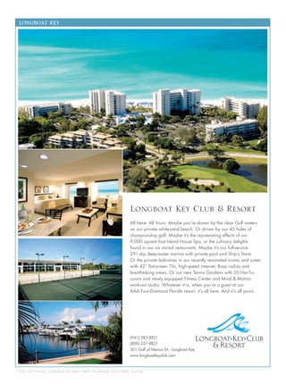 T H E O F F I C I A L S A R A S OTA A N D H E R I S L A N D S V I S I TO R S G U I D E
LONGBOAT KEY
(941) 383-8821
(800) 237-8821
301 Gulf of Mexico Dr., Longboat Key
www.longboatkeyclub.com
Longboat Key Club & Resort
All Here. All Yours. Maybe you’re drawn by the clear Gulf waters
on our private white-sand beach. Or driven by our 45 holes of
championship golf. Maybe it’s the rejuvenating effects of our
9,000 square foot Island House Spa, or the culinary delights
found in our six varied restaurants. Maybe it’s our full-service
291-slip deep-water marina with private pool and Ship’s Store.
Or the private balconies in our recently renovated rooms and suites
with 42” ﬂat-screen TVs, high-speed internet, Bose radios and
breathtaking views. Or our new Tennis Gardens with 20 Har-Tru
courts and newly equipped Fitness Center and Mind & Motion
work-out studio. Whatever it is, when you’re a guest at our
AAA Four-Diamond Florida resort, it’s all here. And it’s all yours.
 