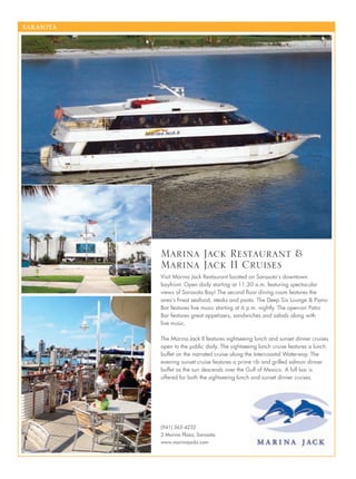 SARASOTA
Visit Marina Jack Restaurant located on Sarasota’s downtown
bayfront. Open daily starting at 11:30 a.m. featuring spectacular
views of Sarasota Bay! The second ﬂoor dining room features the
area’s ﬁnest seafood, steaks and pasta. The Deep Six Lounge & Piano
Bar features live music starting at 6 p.m. nightly. The open-air Patio
Bar features great appetizers, sandwiches and salads along with
live music.
The Marina Jack II features sightseeing lunch and sunset dinner cruises
open to the public daily. The sightseeing lunch cruise features a lunch
buffet on the narrated cruise along the Intercoastal Waterway. The
evening sunset cruise features a prime rib and grilled salmon dinner
buffet as the sun descends over the Gulf of Mexico. A full bar is
offered for both the sightseeing lunch and sunset dinner cruises.
Marina Jack Restaurant &
Marina Jack II Cruises
(941) 365-4232
2 Marina Plaza, Sarasota
www.marinajacks.com
 