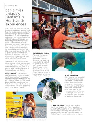 T H E O F F I C I A L S A R A S OTA A N D H E R I S L A N D S V I S I TO R S G U I D E
can’t-miss
uniquely
Sarasota &
Her Islands
experiences
EXPERIENCES
Ask a local why he or she ﬁrst fell
in love with Sarasota, and you may
ﬁnd that person waxing poetic. The
discussion might lean toward the
quiet beauty of the Myakka River
at sunrise… the incredible softness
of Siesta’s sands... the sweet and
heady fragrance of orange blos-
soms… the unbelievable variety
of wildlife and nature experiences
here… or the vibrant arts, culture
and culinary scene that makes
up both our largest city and our
charming small towns. This is truly
a special place, where both the
simplest of pleasures – and the
most sophisticated – can be trea-
sured with family and friends.
The pages of this visitor’s guide –
along with our ofﬁcial website, www.
sarasotaﬂ.org – will help you explore
some of the places and ways it’s so
easy to fall in love with Sarasota. A
few ideas to get you started:
SIESTA BEACH Quite possibly
one of the world’s most satisfying
sandy experiences. This amazing
strand (named the #2 beach in the
nation by Dr. Beach in 2010) is the
place to people-watch, play vol-
leyball, relax in calm Gulf waters, or
walk for miles. The sand is as white
and soft as talcum powder.
ST. ARMANDS CIRCLE Sure, it’s a little bit
chi chi, but it’s all in fun. Even if you don’t
have a trust fund, come to dine al fresco and
watch the world stroll by, window shop at
high-end boutiques, eat ice cream under the
shade of a palm, or dance the salsa at night.
WATERFRONT DINING
From ﬂip-ﬂop-casual
to special-occasion-
wonderful, lunch or
dinner by the water has
never tasted or looked
so good. Try the Old
Salty Dog or Phillippi
Creek Village Oyster
Bar for ﬁsh-shack fare,
go resort-casual at the
Crow’s Nest or Turtles, or
plan a special dinner out
at Ophelia’s on the Bay. MOTE AQUARIUM
Pet a stingray, get acquaint-
ed with an anemone, meet
a manatee: This aquarium
carves out its own niche
among marine attractions
by mixing hi-touch creature
encounters with hi-tech
attractions, such as the
Immersion Cinema. There’s
something here for kids of
all sizes and ages, including
an awesome shark tank.
 