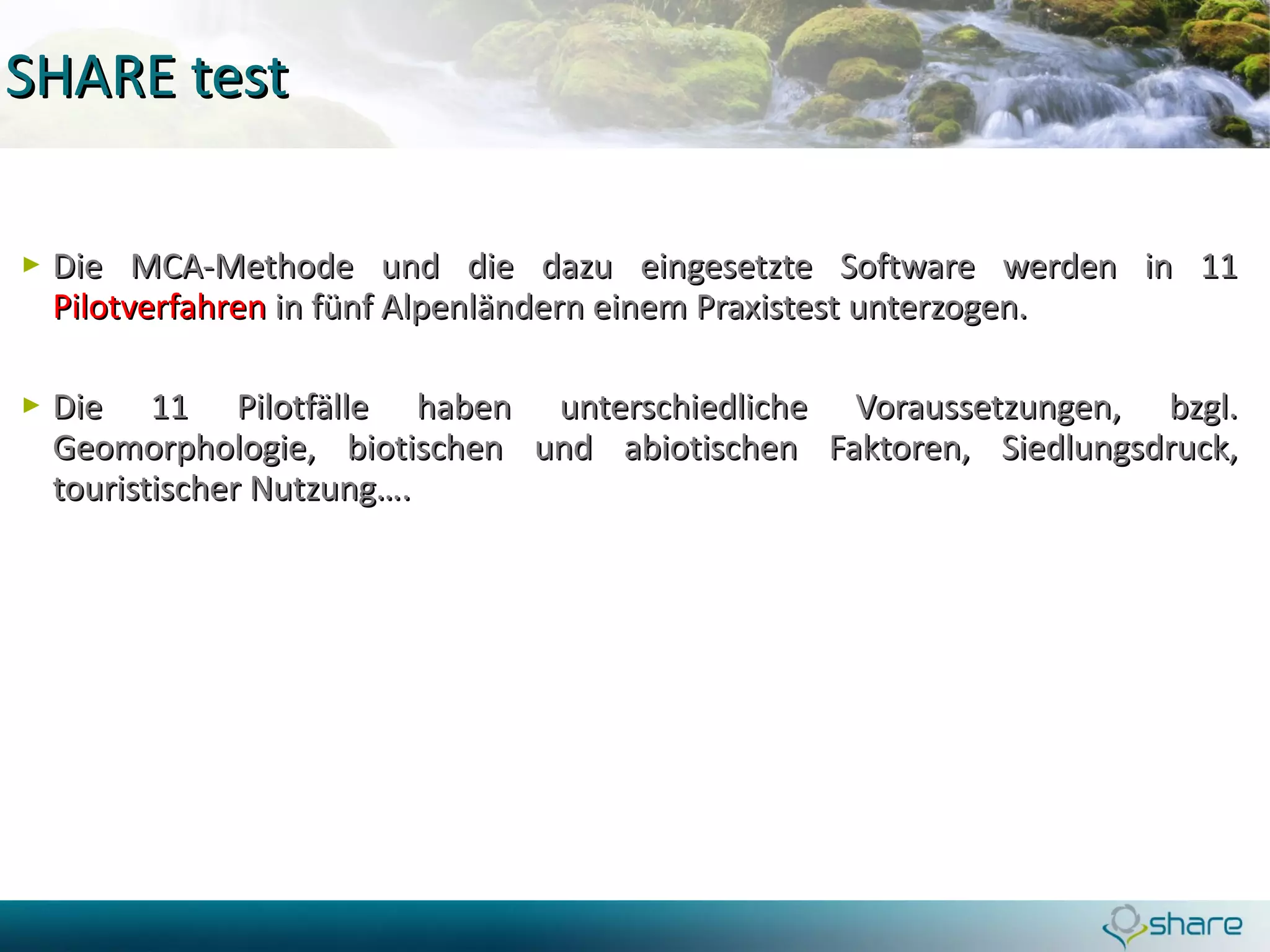 SHARE test Die MCA-Methode und die dazu eingesetzte Software werden in 11  Pilotverfahren  in fünf Alpenländern einem Praxistest unterzogen.  Die 11 Pilotfälle haben unterschiedliche Voraussetzungen, bzgl. Geomorphologie, biotischen und abiotischen Faktoren, Siedlungsdruck, touristischer Nutzung….  