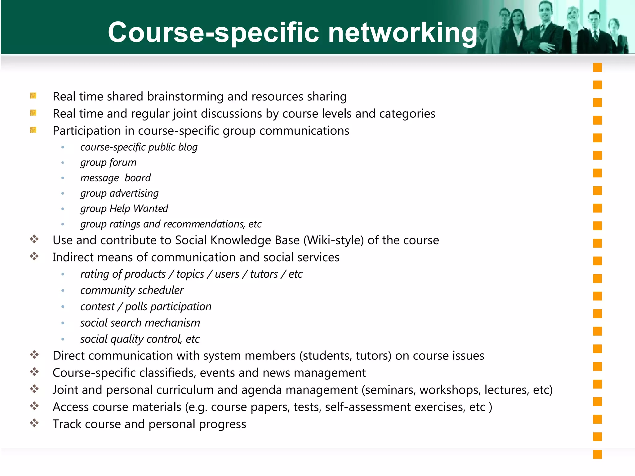 Course-specific networking Real time shared brainstorming and resources sharing Real time and regular joint discussions by course levels and categories Participation in course-specific group communications  course-specific public blog group forum message  board group advertising group Help Wanted group ratings and recommendations, etc Use and contribute to Social Knowledge Base (Wiki-style) of the course Indirect means of communication  and  social services  rating of products / topics / users / tutors / etc  community scheduler contest / polls participation social search mechanism social quality control, etc Direct communication with system members (students, tutors) on course issues Course-specific classifieds, events and news management  Joint and personal curriculum and agenda management (seminars, workshops, lectures, etc) Access course materials (e.g. course papers, tests, self-assessment exercises, etc ) Track course and personal progress 