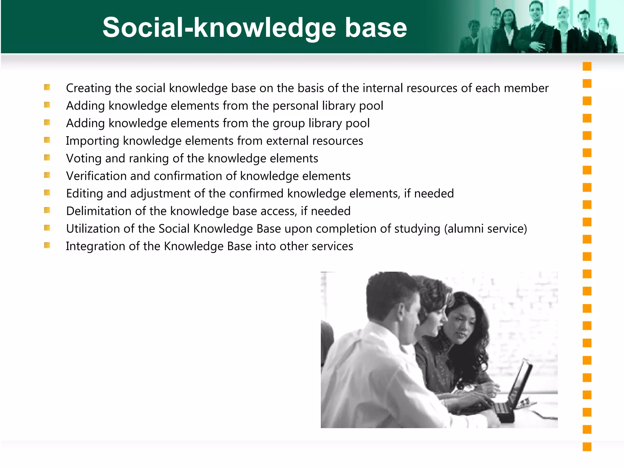 Social-knowledge base Creating the social knowledge base on the basis of the internal resources of each member Adding knowledge elements from the personal library pool Adding knowledge elements from the group library pool Importing knowledge elements from external resources Voting and ranking of the knowledge elements Verification and confirmation of knowledge elements Editing and adjustment of the confirmed knowledge elements, if needed Delimitation of the knowledge base access, if needed Utilization of the Social Knowledge Base upon completion of studying (alumni service) Integration of the Knowledge Base into other services 