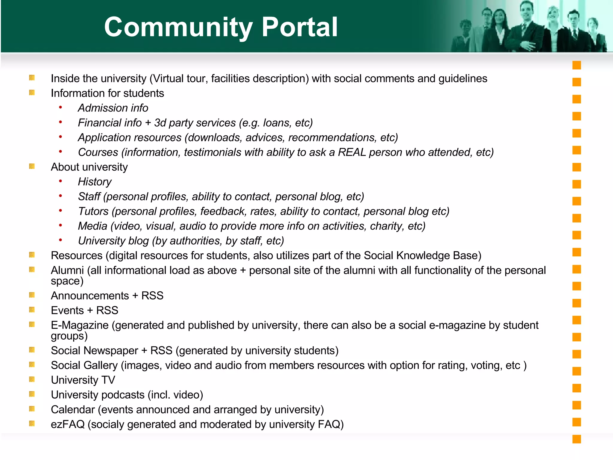 Community Portal Inside the university (Virtual tour, facilities description) with social comments and guidelines Information for students Admission info Financial info + 3d party services (e.g. loans, etc) Application resources (downloads, advices, recommendations, etc) Courses (information, testimonials with ability to ask a REAL person who attended, etc) About university History  Staff (personal profiles, ability to contact, personal blog, etc) Tutors (personal profiles, feedback, rates, ability to contact, personal blog etc) Media (video, visual, audio to provide more info on activities, charity, etc) University blog (by authorities, by staff, etc) Resources (digital resources for students, also utilizes part of the Social Knowledge Base) Alumni (all informational load as above + personal site of the alumni with all functionality of the personal space) Announcements + RSS Events + RSS E-Magazine (generated and published by university, there can also be a social e-magazine by student groups) Social Newspaper + RSS (generated by university students) Social Gallery (images, video and audio from members resources with option for rating, voting, etc ) University TV University podcasts (incl. video) Calendar (events announced and arranged by university) ezFAQ (socialy generated and moderated by university FAQ) 