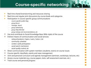 Course-specific networking Real time shared brainstorming and resources sharing Real time and regular joint discussions by course levels and categories Participation in course-specific group communications  course-specific public blog group forum message  board group advertising group Help Wanted group ratings and recommendations, etc Use and contribute to Social Knowledge Base (Wiki-style) of the course Indirect means of communication  and  social services  rating of products / topics / users / tutors / etc  community scheduler contest / polls participation social search mechanism social quality control, etc Direct communication with system members (students, tutors) on course issues Course-specific classifieds, events and news management  Joint and personal curriculum and agenda management (seminars, workshops, lectures, etc) Access course materials (e.g. course papers, tests, self-assessment exercises, etc ) Track course and personal progress 