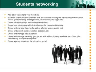 Students networking Add other students to your friends list Establish communication channels with the students utilizing the advanced communication means (personal blog, message board, internal mail, IM, Skype. etc) Create personal groups and invite other students Create your class group with limited access for class members only Create and manage class media gallery (photos, videos, audio, etc) Create and publish class newsletter, podcasts, etc  Create and manage class classifieds Create and manage fraternity, groups, etc with all functionality available for a Class, plus  membership management options Create a group site within the education portal 