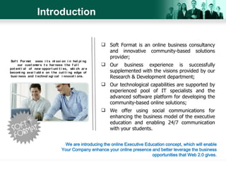 Introduction Soft Format is an online business consultancy and innovative community-based solutions provider; Our business experience is successfully supplemented with the visions provided by our Research & Development department; Our technological capabilities are supported by experienced pool of IT specialists and the advanced software platform for developing the community-based online solutions; We offer using social communications for enhancing the business model of the executive education and enabling 24/7 communication with your students. Soft Format  sees its mission in helping our customers to harness the full potential of new opportunities, which are becoming available on the cutting edge of business and technological innovations.  We are introducing the online Executive Education concept, which will enable Your Company enhance your online presence and better leverage the business opportunities that Web 2.0 gives. 